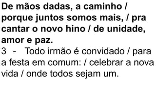 De mãos dadas, a caminho /
porque juntos somos mais, / pra
cantar o novo hino / de unidade,
amor e paz.
3 - Todo irmão é convidado / para
a festa em comum: / celebrar a nova
vida / onde todos sejam um.
 