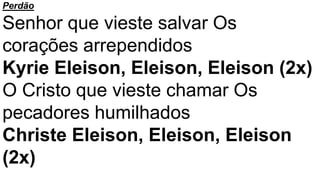 Perdão
Senhor que vieste salvar Os
corações arrependidos
Kyrie Eleison, Eleison, Eleison (2x)
O Cristo que vieste chamar Os
pecadores humilhados
Christe Eleison, Eleison, Eleison
(2x)
 