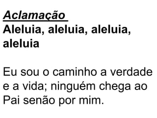Aclamação
Aleluia, aleluia, aleluia,
aleluia
Eu sou o caminho a verdade
e a vida; ninguém chega ao
Pai senão por mim.
 