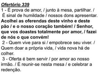 Ofertório 339
1 - É prova de amor, / junto à mesa, partilhar. /
É sinal de humildade / nossos dons apresentar.
Acolhei as oferendas deste vinho e deste
pão / e o nosso coração também! / Senhor,
que vos doastes totalmente por amor, / fazei
de nós o que convém!
2 - Quem vive para si / empobrece seu viver. /
Quem doar a própria vida, / vida nova há de
colher.
3 - Oferta é bem servir / por amor ao nosso
irmão. / É reunir-se nesta mesa / e celebrar a
redenção.
 