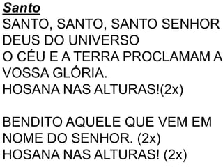 Santo
SANTO, SANTO, SANTO SENHOR
DEUS DO UNIVERSO
O CÉU E A TERRA PROCLAMAM A
VOSSA GLÓRIA.
HOSANA NAS ALTURAS!(2x)
BENDITO AQUELE QUE VEM EM
NOME DO SENHOR. (2x)
HOSANA NAS ALTURAS! (2x)
 