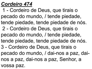 Cordeiro 474
1 - Cordeiro de Deus, que tirais o
pecado do mundo, / tende piedade,
tende piedade, tende piedade de nós.
2 - Cordeiro de Deus, que tirais o
pecado do mundo, / tende piedade,
tende piedade, tende piedade de nós.
3 - Cordeiro de Deus, que tirais o
pecado do mundo, / dai-nos a paz, dai-
nos a paz, dai-nos a paz, Senhor, a
vossa paz.
 