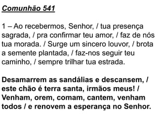 Comunhão 541
1 – Ao recebermos, Senhor, / tua presença
sagrada, / pra confirmar teu amor, / faz de nós
tua morada. / Surge um sincero louvor, / brota
a semente plantada, / faz-nos seguir teu
caminho, / sempre trilhar tua estrada.
Desamarrem as sandálias e descansem, /
este chão é terra santa, irmãos meus! /
Venham, orem, comam, cantem, venham
todos / e renovem a esperança no Senhor.
 