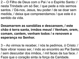 2 – O Filho de Deus com o Pai / e o Espírito Santo: /
nesta Trindade um só Ser, / que pede a nós sermos
santos. / Dá-nos, Jesus, teu poder / de se doar sem
medida, / deixa que compreendamos / que este é o
sentido da vida.
Desamarrem as sandálias e descansem, / este
chão é terra santa, irmãos meus! / Venham, orem,
comam, cantem, venham todos / e renovem a
esperança no Senhor.
3 – Ao virmos te receber, / nós te pedimos, ó Cristo: /
faze vibrar nosso ser, / indo ao encontro ao Pai Santo
/ sem descuidar dos irmãos, / mil faces da tua face. /
Faze que o coração sinta /a força da Caridade.
 