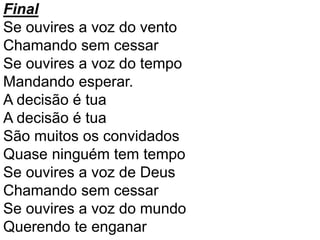 Final
Se ouvires a voz do vento
Chamando sem cessar
Se ouvires a voz do tempo
Mandando esperar.
A decisão é tua
A decisão é tua
São muitos os convidados
Quase ninguém tem tempo
Se ouvires a voz de Deus
Chamando sem cessar
Se ouvires a voz do mundo
Querendo te enganar
 