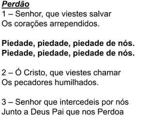 Perdão
1 – Senhor, que viestes salvar
Os corações arrependidos.
Piedade, piedade, piedade de nós.
Piedade, piedade, piedade de nós.
2 – Ó Cristo, que viestes chamar
Os pecadores humilhados.
3 – Senhor que intercedeis por nós
Junto a Deus Pai que nos Perdoa
 