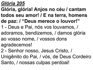 Glória 205
Glória, glória! Anjos no céu / cantam
todos seu amor! / E na terra, homens
de paz: / “Deus merece o louvor!”
1 - Deus e Pai, nós vos louvamos, /
adoramos, bendizemos, / damos glória
ao vosso nome, / vossos dons
agradecemos!
2 - Senhor nosso, Jesus Cristo, /
Unigênito do Pai, / vós, de Deus Cordeiro
Santo, / nossas culpas perdoai!
 