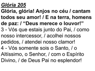 Glória 205
Glória, glória! Anjos no céu / cantam
todos seu amor! / E na terra, homens
de paz: / “Deus merece o louvor!”
3 - Vós que estais junto do Pai, / como
nosso intercessor, / acolhei nossos
pedidos, / atendei nosso clamor!
4 - Vós somente sois o Santo, / o
Altíssimo, o Senhor, / com o Espírito
Divino, / de Deus Pai no esplendor!
 