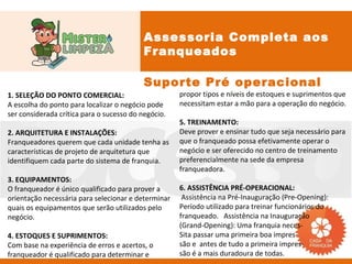 Assessoria Completa aos
                                           Franqueados

                                           Suporte Pré operacional
1. SELEÇÃO DO PONTO COMERCIAL:                       propor tipos e níveis de estoques e suprimentos que
A escolha do ponto para localizar o negócio pode     necessitam estar a mão para a operação do negócio.
ser considerada crítica para o sucesso do negócio.
                                                     5. TREINAMENTO:
2. ARQUITETURA E INSTALAÇÕES:                        Deve prover e ensinar tudo que seja necessário para
Franqueadores querem que cada unidade tenha as       que o franqueado possa efetivamente operar o
características de projeto de arquitetura que        negócio e ser oferecido no centro de treinamento
identifiquem cada parte do sistema de franquia.      preferencialmente na sede da empresa
                                                     franqueadora.
3. EQUIPAMENTOS:
O franqueador é único qualificado para prover a      6. ASSISTÊNCIA PRÉ-OPERACIONAL:
orientação necessária para selecionar e determinar    Assistência na Pré-Inauguração (Pre-Opening):
quais os equipamentos que serão utilizados pelo      Período utilizado para treinar funcionários do
negócio.                                             franqueado. Assistência na Inauguração
                                                     (Grand-Opening): Uma franquia neces-
4. ESTOQUES E SUPRIMENTOS:                           Sita passar uma primeira boa impres-
Com base na experiência de erros e acertos, o        são e antes de tudo a primeira impres-
franqueador é qualificado para determinar e          são é a mais duradoura de todas.
 