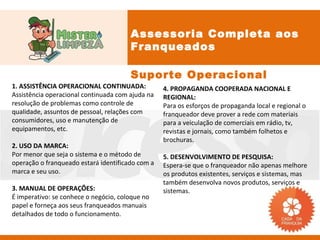 Assessoria Completa aos
                                       Franqueados

                                       Suporte Operacional
1. ASSISTÊNCIA OPERACIONAL CONTINUADA:            4. PROPAGANDA COOPERADA NACIONAL E
Assistência operacional continuada com ajuda na   REGIONAL:
resolução de problemas como controle de           Para os esforços de propaganda local e regional o
qualidade, assuntos de pessoal, relações com      franqueador deve prover a rede com materiais
consumidores, uso e manutenção de                 para a veiculação de comerciais em rádio, tv,
equipamentos, etc.                                revistas e jornais, como também folhetos e
                                                  brochuras.
2. USO DA MARCA:
Por menor que seja o sistema e o método de        5. DESENVOLVIMENTO DE PESQUISA:
operação o franqueado estará identificado com a   Espera-se que o franqueador não apenas melhore
marca e seu uso.                                  os produtos existentes, serviços e sistemas, mas
                                                  também desenvolva novos produtos, serviços e
3. MANUAL DE OPERAÇÕES:                           sistemas.
É imperativo: se conhece o negócio, coloque no
papel e forneça aos seus franqueados manuais
detalhados de todo o funcionamento.
 