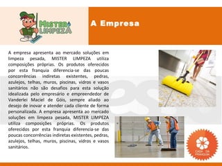 A Empresa


A empresa apresenta ao mercado soluções em
limpeza pesada, MISTER LIMPEZA utiliza
composições próprias. Os produtos oferecidos
por esta franquia diferencia-se das poucas
concorrências indiretas existentes, pedras,
azulejos, telhas, muros, piscinas, vidros e vasos
sanitários não são desafios para esta solução
idealizada pelo empresário e empreendedor de
Vanderlei Maciel de Góis, sempre aliado ao
desejo de inovar e atender cada cliente de forma
personalizada. A empresa apresenta ao mercado
soluções em limpeza pesada, MISTER LIMPEZA
utiliza composições próprias. Os produtos
oferecidos por esta franquia diferencia-se das
poucas concorrências indiretas existentes, pedras,
azulejos, telhas, muros, piscinas, vidros e vasos
sanitários.
 