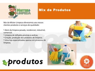 Mix de Produtos


Nós da Mister Limpeza oferecemos aos nossos
clientes produtos e serviços de qualidade:

• Alem da limpeza pesada, residencial, industrial,
comercial.
• Limpeza de telhados,piscinas e pedras;
• Criação, produção dos produtos de limpeza;
• Uma loja especializadas apenas em produtos de
limpeza;




    produtos
 