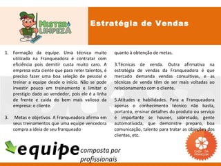 Estratégia de Vendas


1. Formação da equipe. Uma técnica muito            quanto à obtenção de metas.
   utilizada na Franqueadora é contratar com
   eficiência pois demitir custa muito caro. A      3.Técnicas de venda. Outra afirmativa na
   empresa esta ciente que para reter talentos, é   estratégia de vendas da Franqueadora é que
   preciso fazer uma boa seleção de pessoal e       mercado demanda vendas consultivas, e as
   treinar a equipe desde o início. Não se pode     técnicas de venda têm de ser mais voltadas ao
   investir pouco em treinamento e limitar o        relacionamento com o cliente.
   prestígio dado ao vendedor, pois ele é a linha
   de frente e cuida do bem mais valioso da         5.Atitudes e habilidades. Para a Franqueadora
   empresa: o cliente.                              apenas o conhecimento técnico não basta,
                                                    portanto, ensinar detalhes do produto ou serviço
3.    Metas e objetivos. A Franqueadora afirma em   é importante se houver, sobretudo, gente
     seus treinamentos que uma equipe vencedora     automotivada, que demonstre preparo, boa
     compra a ideia de seu franqueado               comunicação, talento para tratar as objeções dos
                                                    clientes, etc.


      equipe                        composta por
                                    profissionais
 