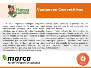 Vantagens Competitivas



  Em nossa empresa a vantagem competitiva          serviço com benefícios superiores aos da
surgiu fundamentalmente do valor que nossa         concorrência que mais do que compensam um
Franqueadora conseguiu criar para nossos           preço mais elevado
clientes e que ultrapassa os custos de produção.   Segundo Porter, existem dois tipos básicos de
O termo valor aqui aplicado representa aquilo      vantagem competitiva: a liderança no custo e a
que os nossos clientes estão dispostos a pagar     diferenciação, as quais, juntamente com o âmbito
pelo nosso produto e serviço;                      competitivo, definem os diferentes tipos de
Entendemos que um valor superior resulta da        estratégias genéricas. Aplicamos em nossa
oferta de um produto ou serviço com                empresa a diferenciação de produtos através de
características percebidas idênticas aos da        uma ampliação benéfica. Isso é nossa
concorrência mas por um preço mais baixo ou,       Franqueadora.
alternativamente, da oferta de um produto ou



    marca
     reconhecida e consolidada
 