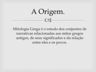 
A Origem.
Mitologia Grega é o estudo dos conjuntos de
narrativas relacionadas aos mitos gregos
antigos, de seus significados e da relação
entre eles e os povos.
 
