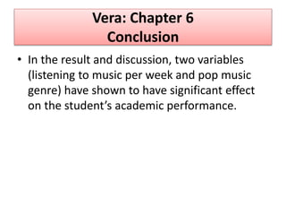 Vera: Chapter 6
Conclusion
• In the result and discussion, two variables
(listening to music per week and pop music
genre) have shown to have significant effect
on the student’s academic performance.
 