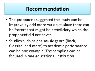 Recommendation
• The proponent suggested the study can be
improve by add more variables since there can
be factors that might be beneficiary which the
proponent did not cover.
• Studies such as one music genre (Rock,
Classical and more) to academic performance
can be one example. The sampling can be
focused in one educational institution.
 