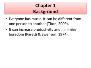 Chapter 1
Background
• Everyone has music. It can be different from
one person to another (Titon, 2009).
• It can increase productivity and minimize
boredom (Paretti & Swenson, 1974).
 
