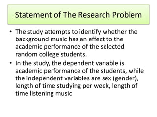Statement of The Research Problem
• The study attempts to identify whether the
background music has an effect to the
academic performance of the selected
random college students.
• In the study, the dependent variable is
academic performance of the students, while
the independent variables are sex (gender),
length of time studying per week, length of
time listening music
 