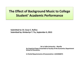 The Effect of Background Music to College
Student’ Academic Performance
De La Salle University – Manilla
An Empirical Paper Presented to Faculty of the Economics Department
School of Economics
In Partial Requirements of Econometrics 1 (ECONMET)
Submitted to: Dr. Cesar C. Rufino
Submitted by: Kimberlyn T. Tiu, September 6, 2013
 