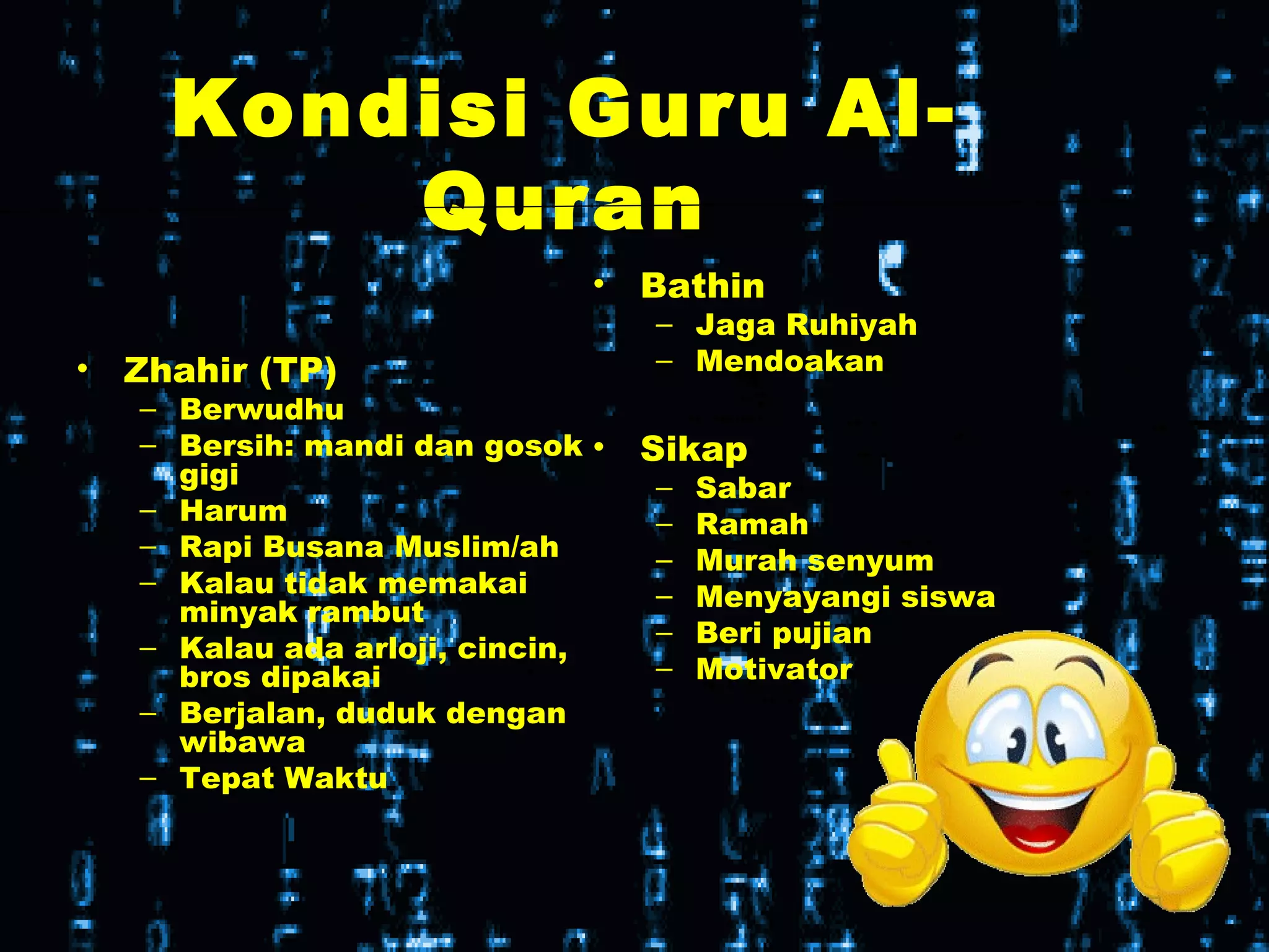 Kondisi Guru Al-
Quran
• Zhahir (TP)
– Berwudhu
– Bersih: mandi dan gosok
gigi
– Harum
– Rapi Busana Muslim/ah
– Kalau tidak memakai
minyak rambut
– Kalau ada arloji, cincin,
bros dipakai
– Berjalan, duduk dengan
wibawa
– Tepat Waktu
• Bathin
– Jaga Ruhiyah
– Mendoakan
• Sikap
– Sabar
– Ramah
– Murah senyum
– Menyayangi siswa
– Beri pujian
– Motivator
 