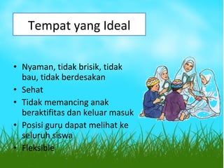 • Nyaman, tidak brisik, tidak
bau, tidak berdesakan
• Sehat
• Tidak memancing anak
beraktifitas dan keluar masuk
• Posisi guru dapat melihat ke
seluruh siswa
• Fleksible
Tempat yang Ideal
 