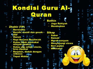 Kondisi Guru Al-
Quran
• Zhahir (TP)
– Berwudhu
– Bersih: mandi dan gosok
gigi
– Harum
– Rapi Busana Muslim/ah
– Kalau tidak memakai
minyak rambut
– Kalau ada arloji, cincin,
bros dipakai
– Berjalan, duduk dengan
wibawa
– Tepat Waktu
• Bathin
– Jaga Ruhiyah
– Mendoakan
• Sikap
– Sabar
– Ramah
– Murah senyum
– Menyayangi siswa
– Beri pujian
– Motivator
 