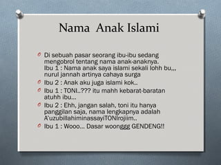 Nama Anak Islami
O Di sebuah pasar seorang ibu-ibu sedang
mengobrol tentang nama anak-anaknya.
Ibu 1 : Nama anak saya islami sekali lohh bu,,,
nurul jannah artinya cahaya surga
O Ibu 2 : Anak aku juga islami kok..
O Ibu 1 : TONI..??? itu mahh kebarat-baratan
atuhh ibu…
O Ibu 2 : Ehh, jangan salah, toni itu hanya
panggilan saja, nama lengkapnya adalah
A’uzubillahiminassayiTONIrojiim..
O Ibu 1 : Wooo… Dasar woonggg GENDENG!!
 