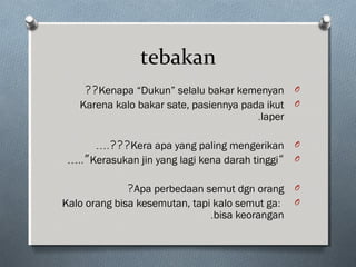tebakan
OKenapa “Dukun” selalu bakar kemenyan??
OKarena kalo bakar sate, pasiennya pada ikut
laper.
OKera apa yang paling mengerikan….???
O“Kerasukan jin yang lagi kena darah tinggi…..”
OApa perbedaan semut dgn orang?
O:Kalo orang bisa kesemutan, tapi kalo semut ga
bisa keorangan.
 