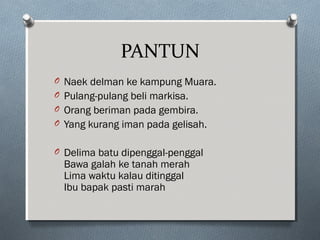 PANTUN
O Naek delman ke kampung Muara.
O Pulang-pulang beli markisa.
O Orang beriman pada gembira.
O Yang kurang iman pada gelisah.
O Delima batu dipenggal-penggal
Bawa galah ke tanah merah
Lima waktu kalau ditinggal
Ibu bapak pasti marah
 