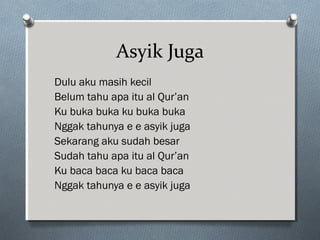 Asyik Juga
Dulu aku masih kecil
Belum tahu apa itu al Qur’an
Ku buka buka ku buka buka
Nggak tahunya e e asyik juga
Sekarang aku sudah besar
Sudah tahu apa itu al Qur’an
Ku baca baca ku baca baca
Nggak tahunya e e asyik juga
 