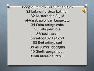 Bangsa Romawi 30 surat Ar-Rum
31 Lukman artinya Lukman
32 As-saajadah Sujud
Al-Ahzab golongan bersekutu
34 Saba artinya saba
35 Fatir pencipta
36 Yasin yasin
bersaf-saf 37 As-Sofat
38 Sod artinya sod
39 Az-Zumar robongan
40 Ghofir pengampun
itulah nama2 suratku.
 