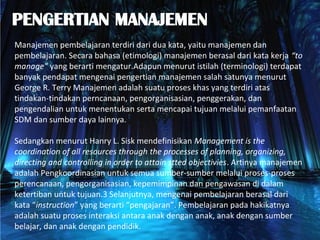 Manajemen pembelajaran terdiri dari dua kata, yaitu manajemen dan
pembelajaran. Secara bahasa (etimologi) manajemen berasal dari kata kerja “to
manage” yang berarti mengatur.Adapun menurut istilah (terminologi) terdapat
banyak pendapat mengenai pengertian manajemen salah satunya menurut
George R. Terry Manajemen adalah suatu proses khas yang terdiri atas
tindakan-tindakan perncanaan, pengorganisasian, penggerakan, dan
pengendalian untuk menentukan serta mencapai tujuan melalui pemanfaatan
SDM dan sumber daya lainnya.
Sedangkan menurut Hanry L. Sisk mendefinisikan Management is the
coordination of all resources through the processes of planning, organizing,
directing and controlling in order to attain stted objectivies. Artinya manajemen
adalah Pengkoordinasian untuk semua sumber-sumber melalui proses-proses
perencanaan, pengorganisasian, kepemimpinan dan pengawasan di dalam
ketertiban untuk tujuan.3 Selanjutnya, mengenai pembelajaran berasal dari
kata “instruction” yang berarti “pengajaran”. Pembelajaran pada hakikatnya
adalah suatu proses interaksi antara anak dengan anak, anak dengan sumber
belajar, dan anak dengan pendidik.
 
