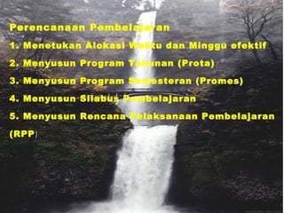 Perencanaan Pembelajaran
1. Menetukan Alokasi Waktu dan Minggu efektif
2. Menyusun Program Tahunan (Prota)
3. Menyusun Program Semesteran (Promes)
4. Menyusun Silabus Pembelajaran
5. Menyusun Rencana Pelaksanaan Pembelajaran
(RPP)
 
