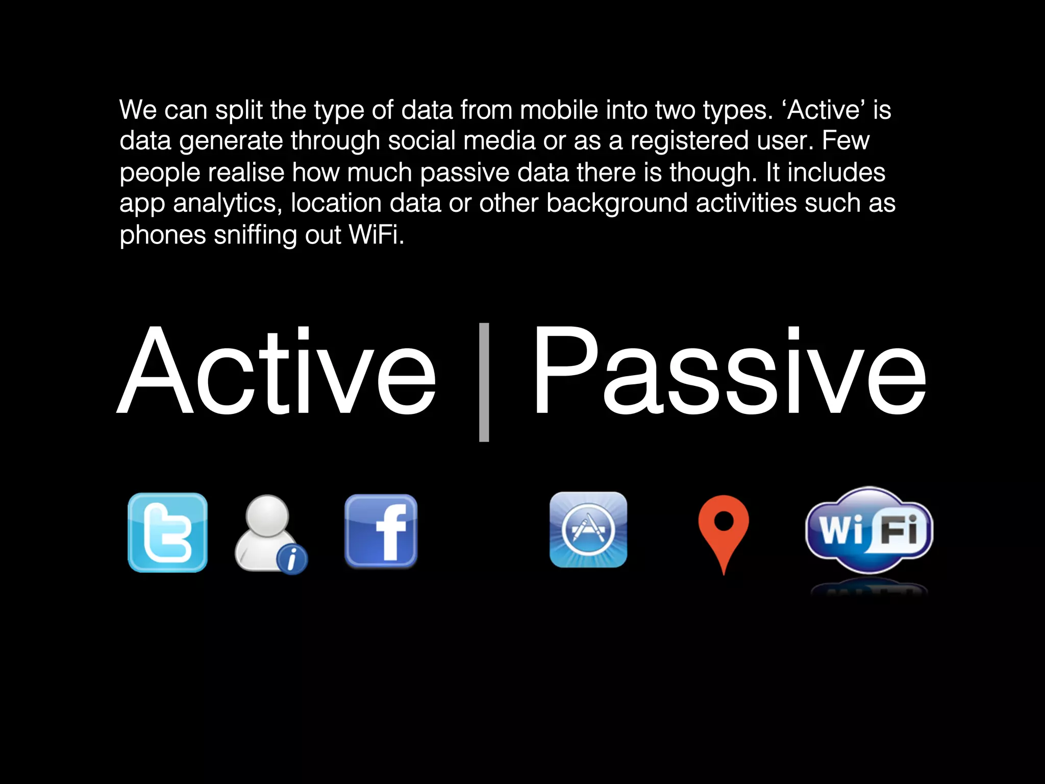 Active | Passive!
We can split the type of data from mobile into two types. ‘Active’ is
data generate through social media or as a registered user. Few
people realise how much passive data there is though. It includes
app analytics, location data or other background activities such as
phones snifﬁng out WiFi.	
  
 