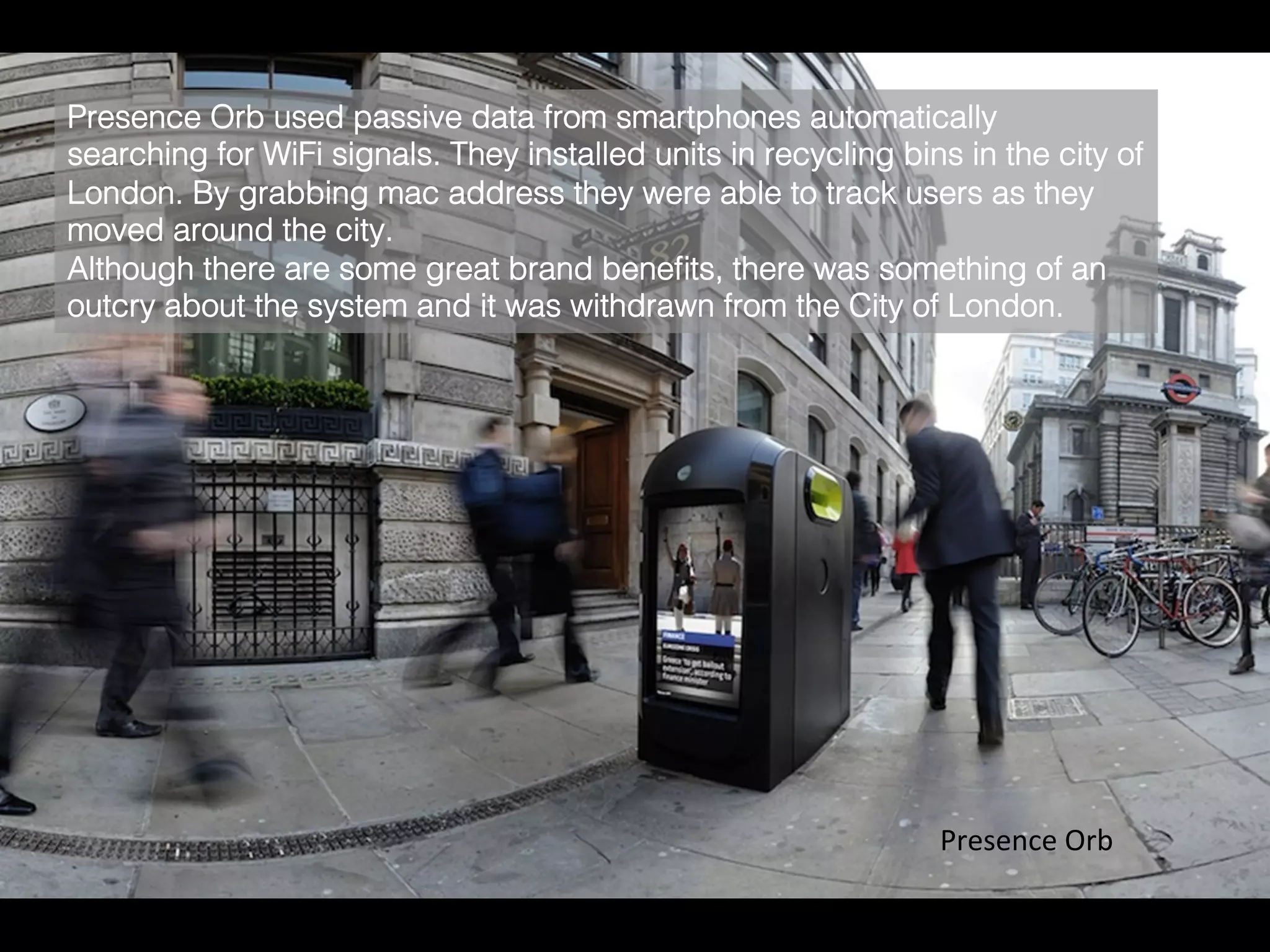 Presence	
  Orb	
  
Presence Orb used passive data from smartphones automatically
searching for WiFi signals. They installed units in recycling bins in the city of
London. By grabbing mac address they were able to track users as they
moved around the city.!
Although there are some great brand beneﬁts, there was something of an
outcry about the system and it was withdrawn from the City of London.	
  
 