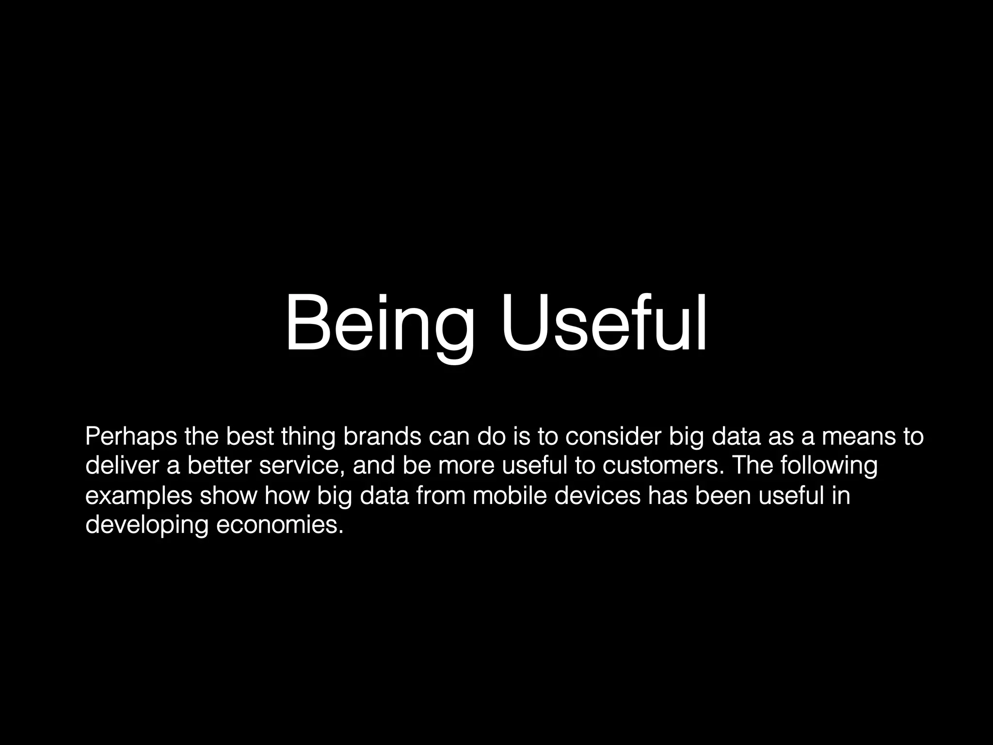 Being Useful!
Perhaps the best thing brands can do is to consider big data as a means to
deliver a better service, and be more useful to customers. The following
examples show how big data from mobile devices has been useful in
developing economies.	
  
 