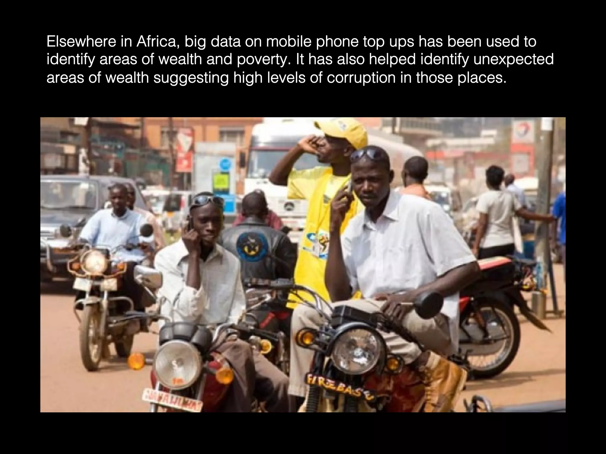Elsewhere in Africa, big data on mobile phone top ups has been used to
identify areas of wealth and poverty. It has also helped identify unexpected
areas of wealth suggesting high levels of corruption in those places.	
  
 