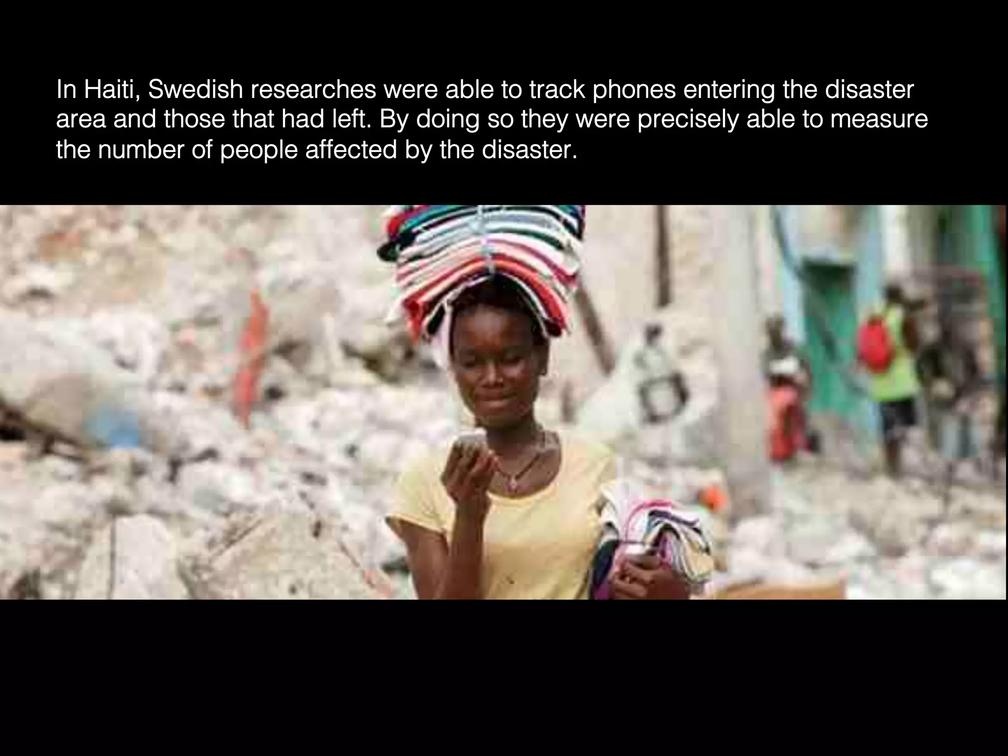 In Haiti, Swedish researches were able to track phones entering the disaster
area and those that had left. By doing so they were precisely able to measure
the number of people affected by the disaster.	
  
 