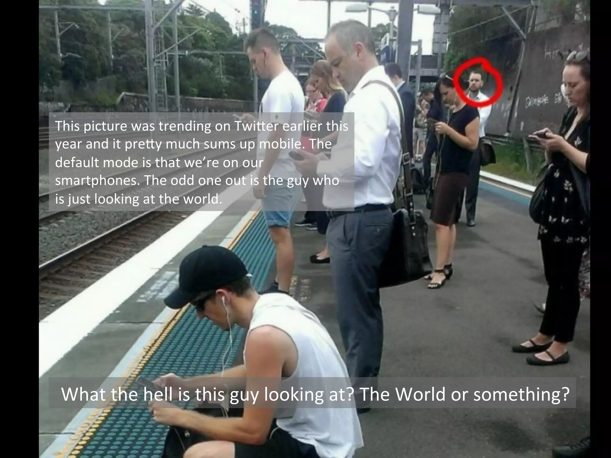 What	
  the	
  hell	
  is	
  this	
  guy	
  looking	
  at?	
  The	
  World	
  or	
  something?	
  
This	
  picture	
  was	
  trending	
  on	
  Twi8er	
  earlier	
  this	
  
year	
  and	
  it	
  pre8y	
  much	
  sums	
  up	
  mobile.	
  The	
  
default	
  mode	
  is	
  that	
  we’re	
  on	
  our	
  
smartphones.	
  The	
  odd	
  one	
  out	
  is	
  the	
  guy	
  who	
  
is	
  just	
  looking	
  at	
  the	
  world.	
  
 