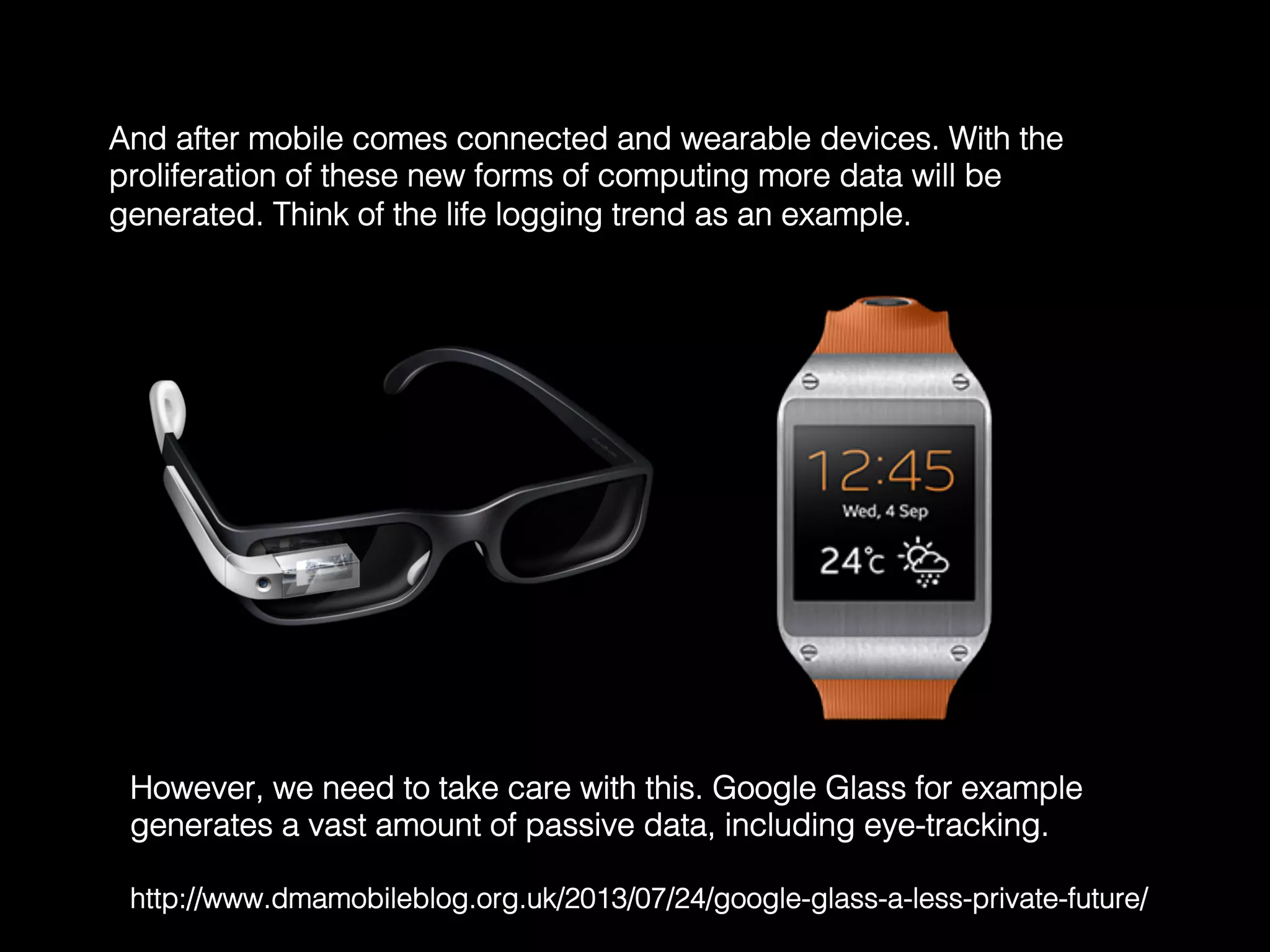And after mobile comes connected and wearable devices. With the
proliferation of these new forms of computing more data will be
generated. Think of the life logging trend as an example.	
  
However, we need to take care with this. Google Glass for example
generates a vast amount of passive data, including eye-tracking. !
!
http://www.dmamobileblog.org.uk/2013/07/24/google-glass-a-less-private-future/	
  
 