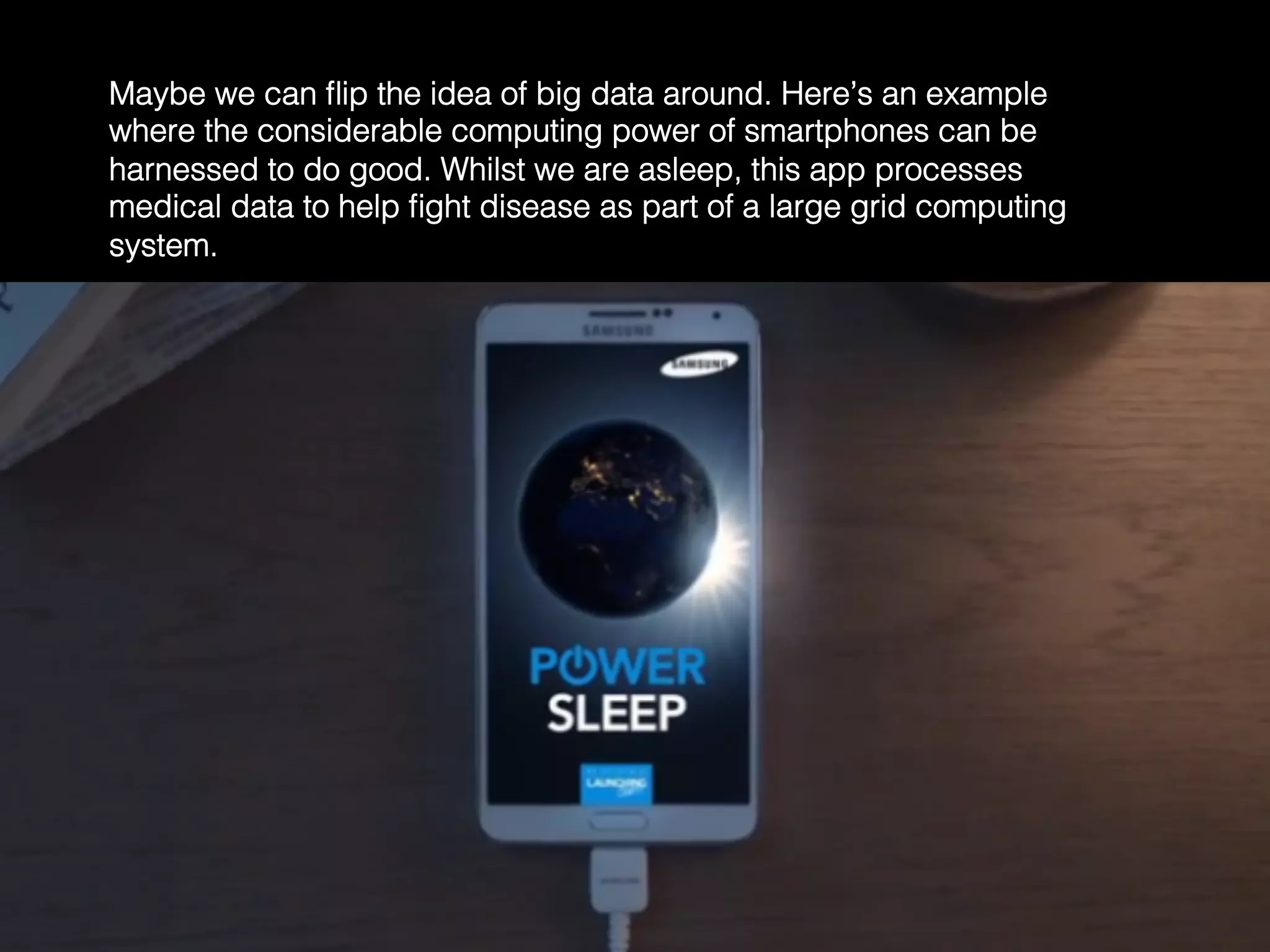 Maybe we can ﬂip the idea of big data around. Here’s an example
where the considerable computing power of smartphones can be
harnessed to do good. Whilst we are asleep, this app processes
medical data to help ﬁght disease as part of a large grid computing
system.	
  
 