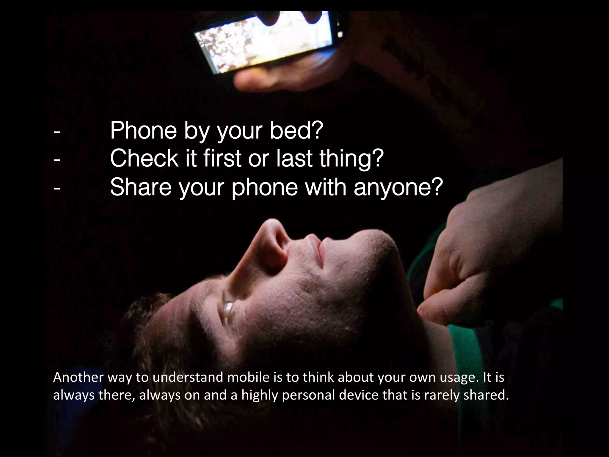-  Phone by your bed?!
-  Check it ﬁrst or last thing?!
-  Share your phone with anyone?!
Another	
  way	
  to	
  understand	
  mobile	
  is	
  to	
  think	
  about	
  your	
  own	
  usage.	
  It	
  is	
  
always	
  there,	
  always	
  on	
  and	
  a	
  highly	
  personal	
  device	
  that	
  is	
  rarely	
  shared.	
  
 