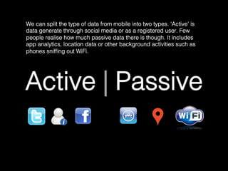 Active | Passive!
We can split the type of data from mobile into two types. ‘Active’ is
data generate through social media or as a registered user. Few
people realise how much passive data there is though. It includes
app analytics, location data or other background activities such as
phones snifﬁng out WiFi.	
  
 