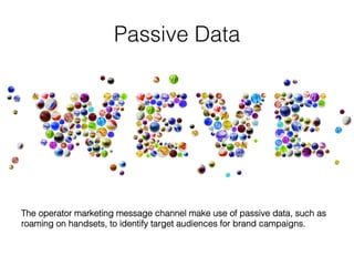 Passive Data!
The operator marketing message channel make use of passive data, such as
roaming on handsets, to identify target audiences for brand campaigns. 	
  
 