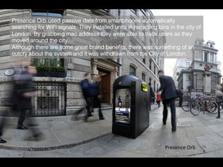 Presence	
  Orb	
  
Presence Orb used passive data from smartphones automatically
searching for WiFi signals. They installed units in recycling bins in the city of
London. By grabbing mac address they were able to track users as they
moved around the city.!
Although there are some great brand beneﬁts, there was something of an
outcry about the system and it was withdrawn from the City of London.	
  
 