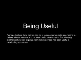 Being Useful!
Perhaps the best thing brands can do is to consider big data as a means to
deliver a better service, and be more useful to customers. The following
examples show how big data from mobile devices has been useful in
developing economies.	
  
 