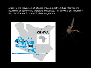In Kenya, the movement of phones around a network has informed the
movement of people and therefore mosquitos. This allows them to identify
the optimal areas for a vaccination programme.	
  
 