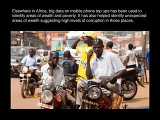 Elsewhere in Africa, big data on mobile phone top ups has been used to
identify areas of wealth and poverty. It has also helped identify unexpected
areas of wealth suggesting high levels of corruption in those places.	
  
 