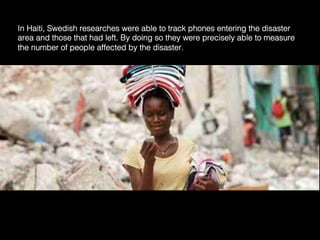 In Haiti, Swedish researches were able to track phones entering the disaster
area and those that had left. By doing so they were precisely able to measure
the number of people affected by the disaster.	
  
 